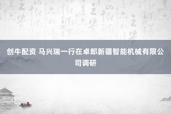 创牛配资 马兴瑞一行在卓郎新疆智能机械有限公司调研