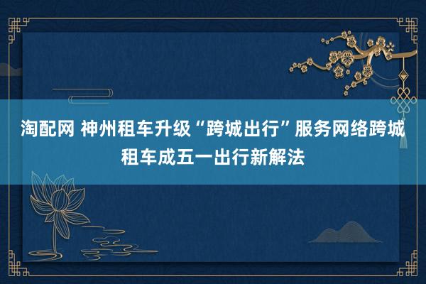 淘配网 神州租车升级“跨城出行”服务网络跨城租车成五一出行新解法