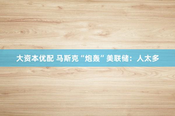 大资本优配 马斯克“炮轰”美联储：人太多