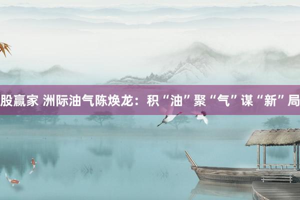 股赢家 洲际油气陈焕龙：积“油”聚“气”谋“新”局