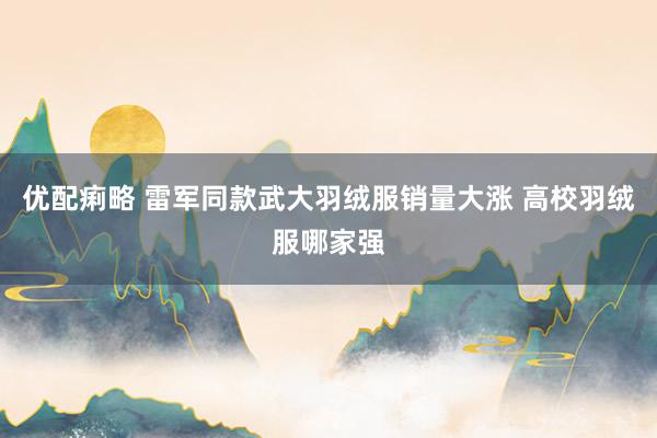 优配痢略 雷军同款武大羽绒服销量大涨 高校羽绒服哪家强