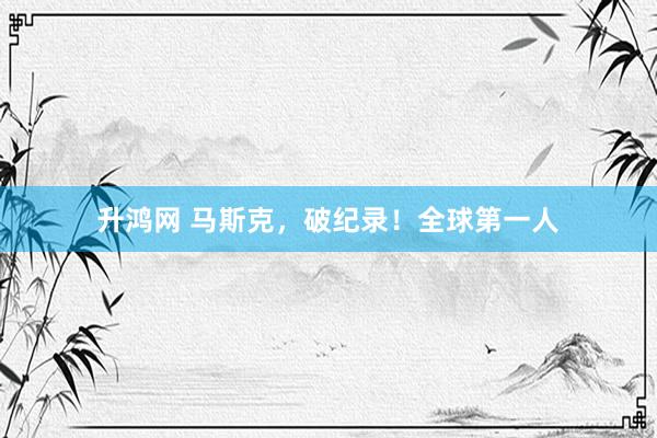 升鸿网 马斯克，破纪录！全球第一人