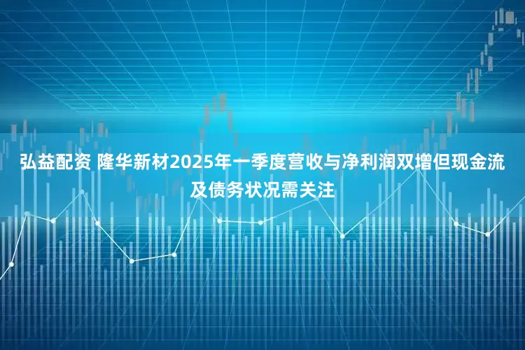 弘益配资 隆华新材2025年一季度营收与净利润双增但现金流及债务状况需关注