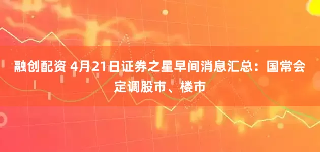 融创配资 4月21日证券之星早间消息汇总：国常会定调股市、楼市