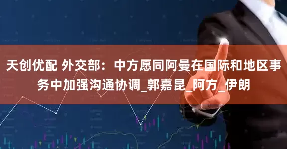 天创优配 外交部：中方愿同阿曼在国际和地区事务中加强沟通协调_郭嘉昆_阿方_伊朗