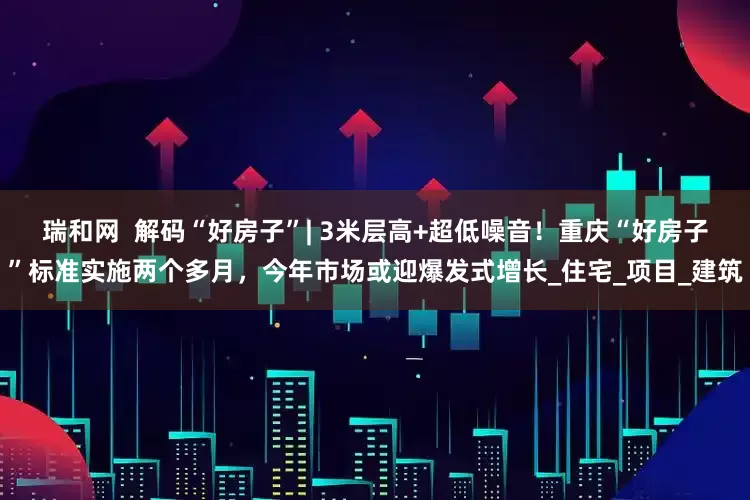 瑞和网  解码“好房子”| 3米层高+超低噪音！重庆“好房子”标准实施两个多月，今年市场或迎爆发式增长_住宅_项目_建筑