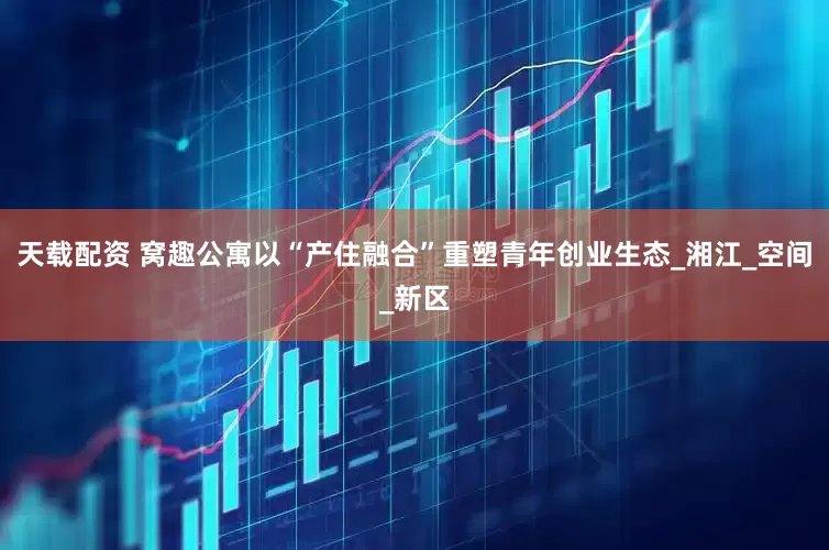 天载配资 窝趣公寓以“产住融合”重塑青年创业生态_湘江_空间_新区