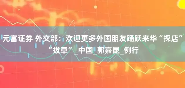 元富证券 外交部：欢迎更多外国朋友踊跃来华“探店”“拔草”_中国_郭嘉昆_例行