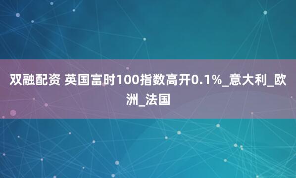双融配资 英国富时100指数高开0.1%_意大利_欧洲_法国