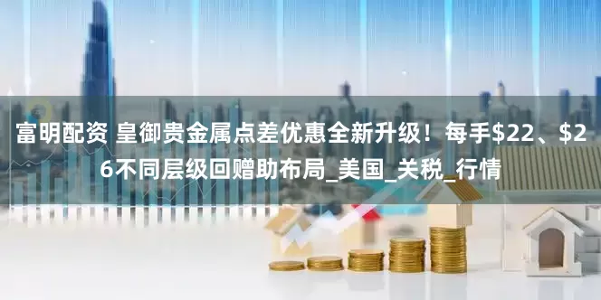 富明配资 皇御贵金属点差优惠全新升级！每手$22、$26不同层级回赠助布局_美国_关税_行情