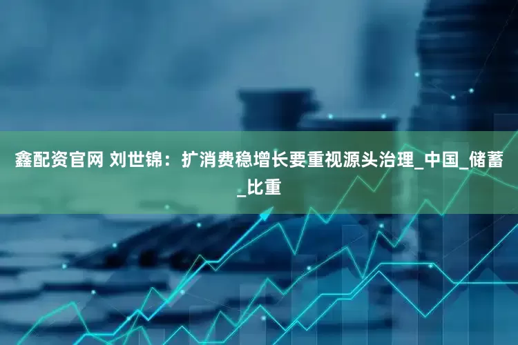 鑫配资官网 刘世锦：扩消费稳增长要重视源头治理_中国_储蓄_比重