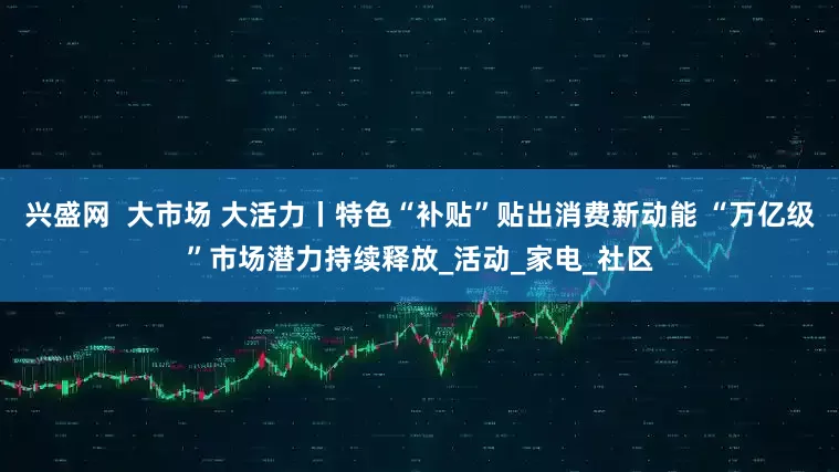 兴盛网  大市场 大活力丨特色“补贴”贴出消费新动能 “万亿级”市场潜力持续释放_活动_家电_社区