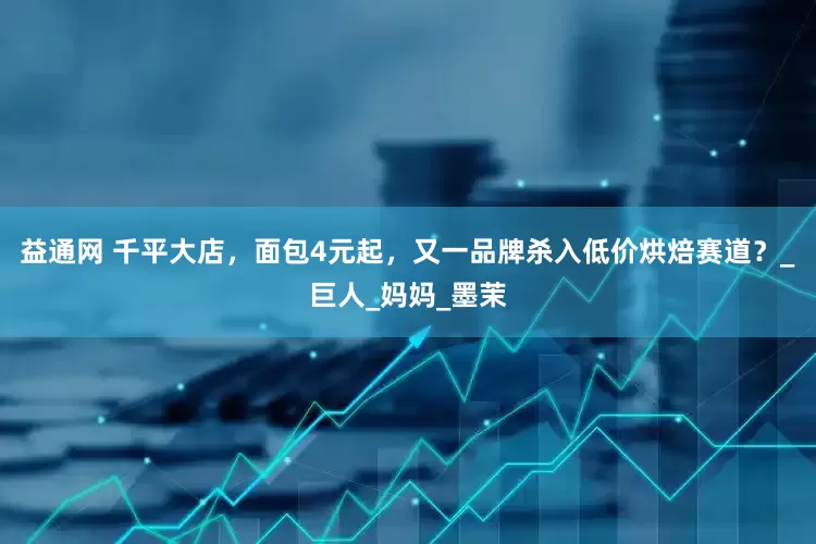 益通网 千平大店，面包4元起，又一品牌杀入低价烘焙赛道？_巨人_妈妈_墨茉