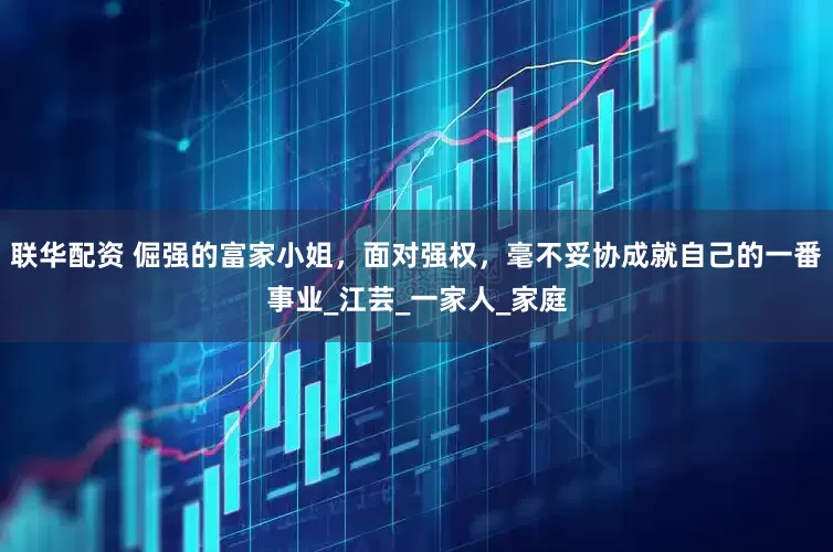 联华配资 倔强的富家小姐，面对强权，毫不妥协成就自己的一番事业_江芸_一家人_家庭