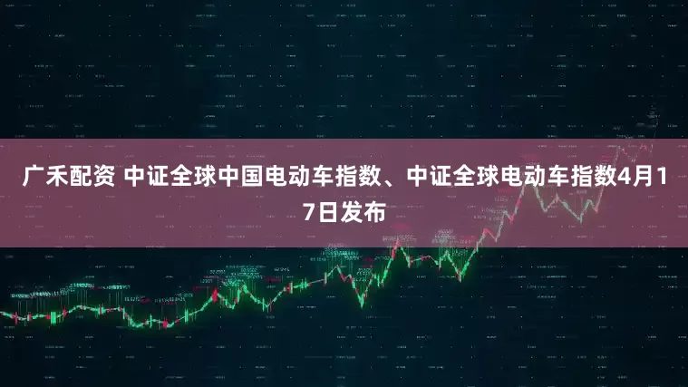 广禾配资 中证全球中国电动车指数、中证全球电动车指数4月17日发布