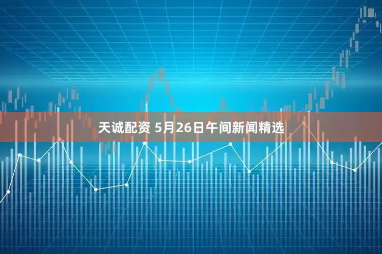 天诚配资 5月26日午间新闻精选