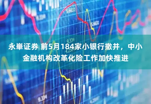 永崋证券 前5月184家小银行撤并，中小金融机构改革化险工作加快推进