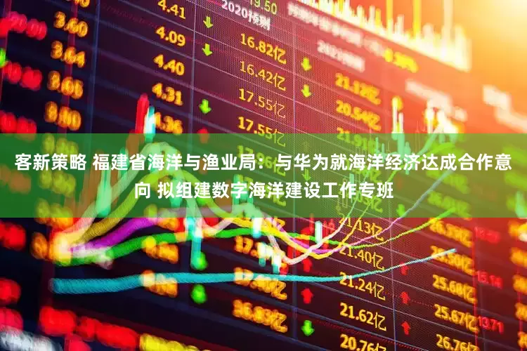 客新策略 福建省海洋与渔业局：与华为就海洋经济达成合作意向 拟组建数字海洋建设工作专班
