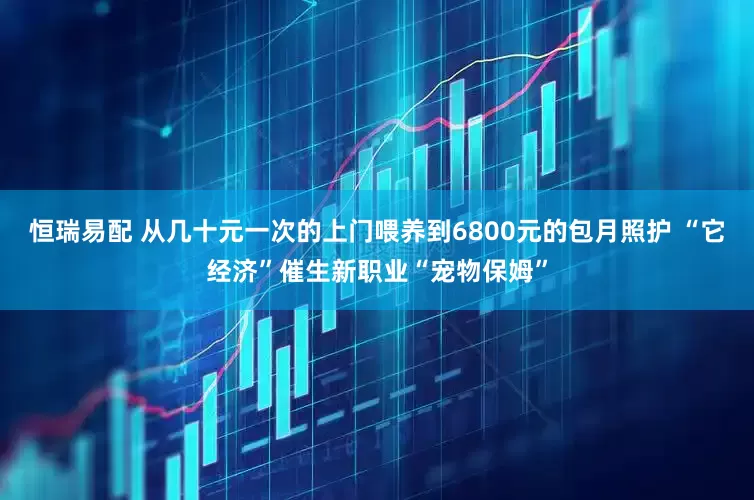 恒瑞易配 从几十元一次的上门喂养到6800元的包月照护 “它经济”催生新职业“宠物保姆”