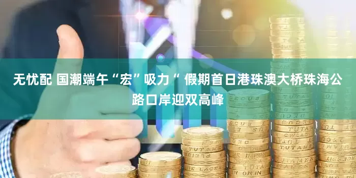无忧配 国潮端午“宏”吸力“ 假期首日港珠澳大桥珠海公路口岸迎双高峰