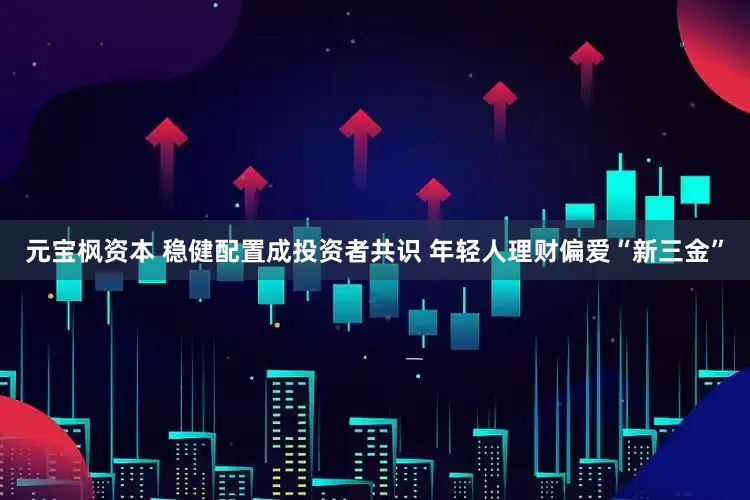 元宝枫资本 稳健配置成投资者共识 年轻人理财偏爱“新三金”