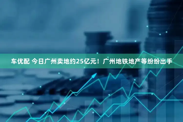 车优配 今日广州卖地约25亿元！广州地铁地产等纷纷出手