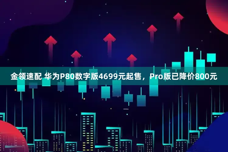 金领速配 华为P80数字版4699元起售，Pro版已降价800元
