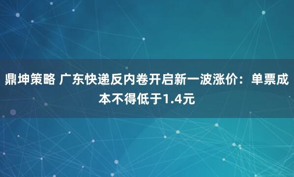 鼎坤策略 广东快递反内卷开启新一波涨价：单票成本不得低于1.4元