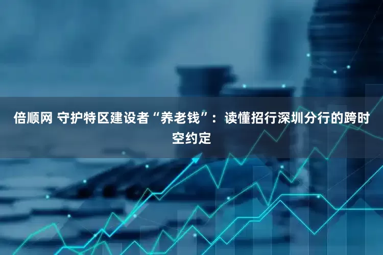 倍顺网 守护特区建设者“养老钱”：读懂招行深圳分行的跨时空约定
