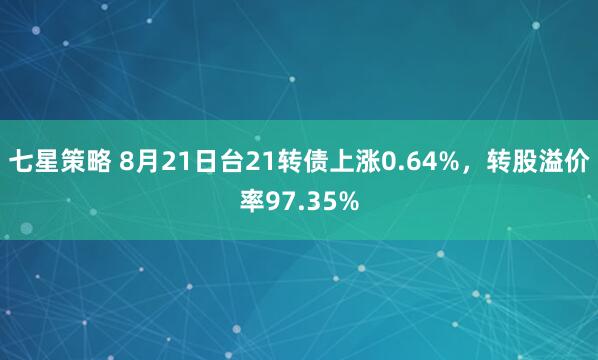 七星策略 8月21日台21转债上涨0.64%，转股溢价率97.35%