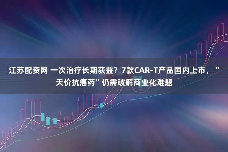 江苏配资网 一次治疗长期获益？7款CAR-T产品国内上市，“天价抗癌药”仍需破解商业化难题