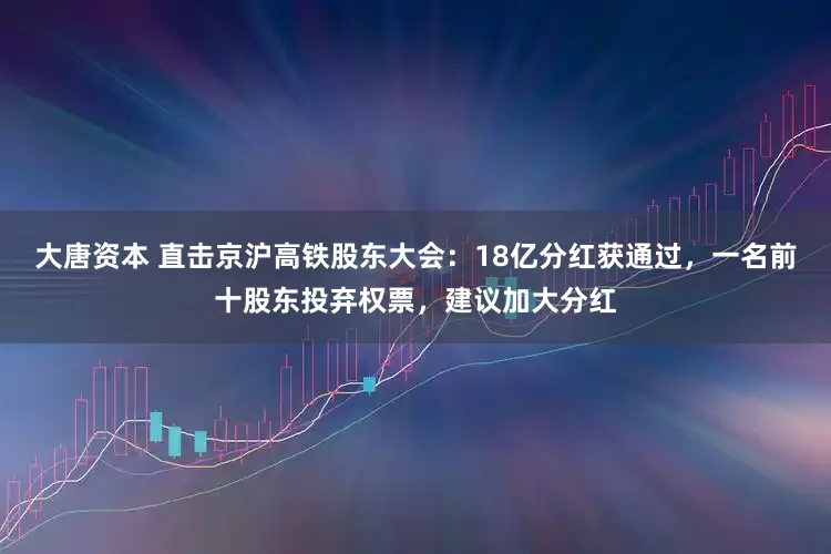 大唐资本 直击京沪高铁股东大会：18亿分红获通过，一名前十股东投弃权票，建议加大分红