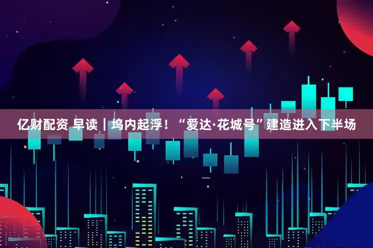 亿财配资 早读｜坞内起浮！“爱达·花城号”建造进入下半场