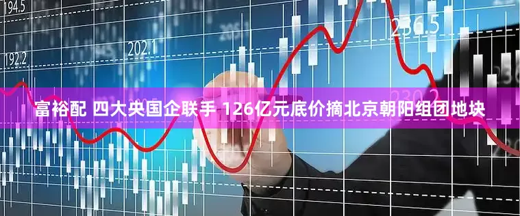 富裕配 四大央国企联手 126亿元底价摘北京朝阳组团地块