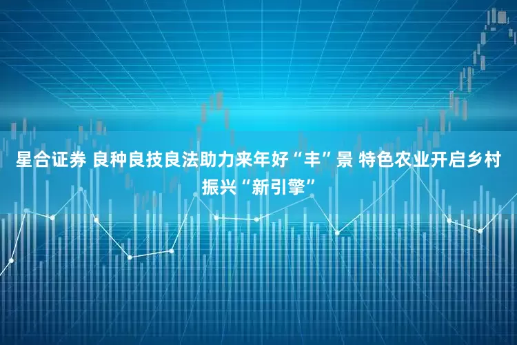 星合证券 良种良技良法助力来年好“丰”景 特色农业开启乡村振兴“新引擎”