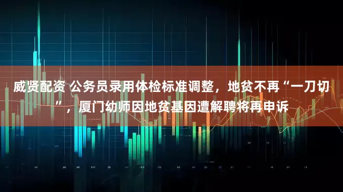 威贤配资 公务员录用体检标准调整，地贫不再“一刀切”，厦门幼师因地贫基因遭解聘将再申诉