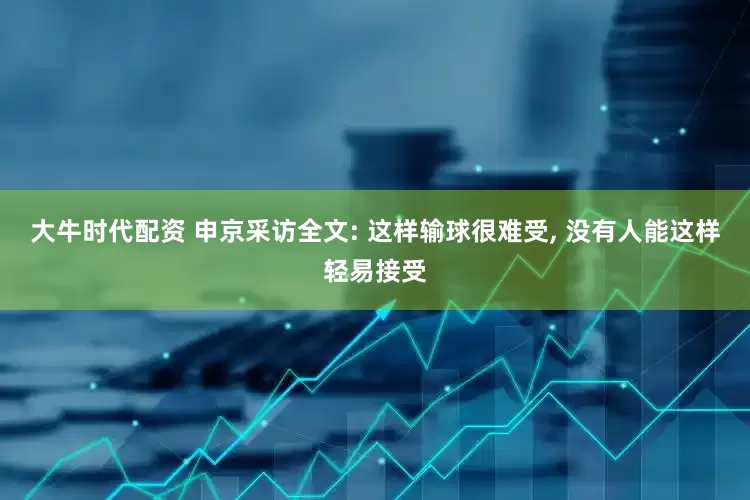 大牛时代配资 申京采访全文: 这样输球很难受, 没有人能这样轻易接受