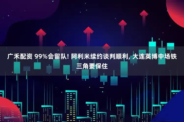广禾配资 99%会留队! 阿利米续约谈判顺利, 大连英博中场铁三角要保住